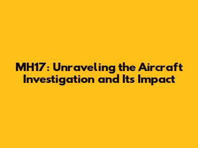 MH17: Unraveling the Aircraft Investigation and Its Impact