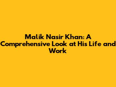 Malik Nasir Khan: A Comprehensive Look at His Life and Work