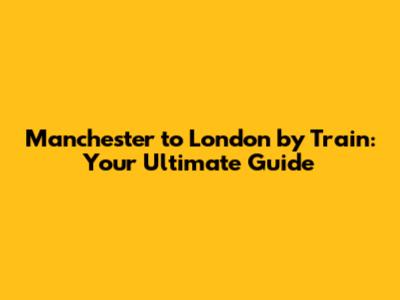 Manchester to London by Train: Your Ultimate Guide