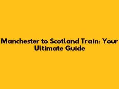 Manchester to Scotland Train: Your Ultimate Guide