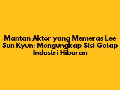 Mantan Aktor yang Memeras Lee Sun Kyun: Mengungkap Sisi Gelap Industri Hiburan