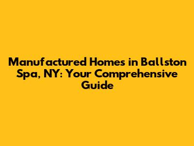 Manufactured Homes in Ballston Spa, NY: Your Comprehensive Guide