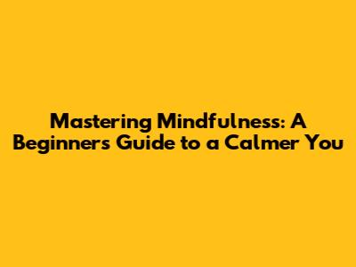 Mastering Mindfulness: A Beginner's Guide to a Calmer You