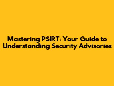 Mastering PSIRT: Your Guide to Understanding Security Advisories