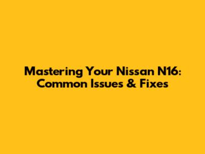 Mastering Your Nissan N16: Common Issues & Fixes