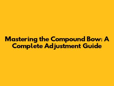 Mastering the Compound Bow: A Complete Adjustment Guide