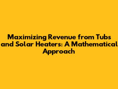 Maximizing Revenue from Tubs and Solar Heaters: A Mathematical Approach