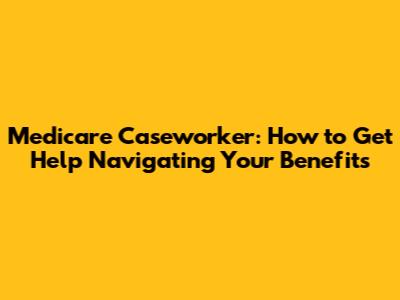 Medicare Caseworker: How to Get Help Navigating Your Benefits