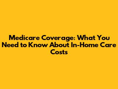Medicare Coverage: What You Need to Know About In-Home Care Costs