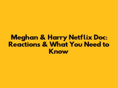 Meghan & Harry Netflix Doc: Reactions & What You Need to Know