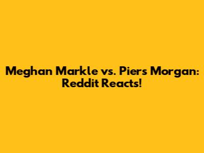 Meghan Markle vs. Piers Morgan: Reddit Reacts!