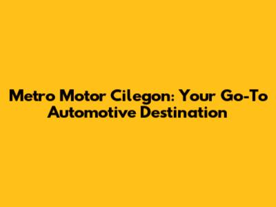 Metro Motor Cilegon: Your Go-To Automotive Destination