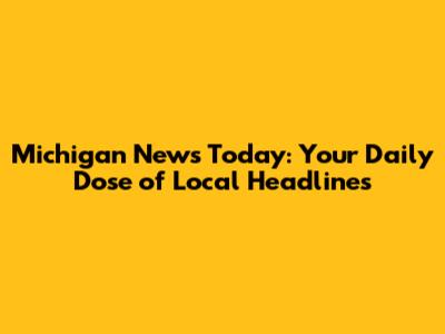 Michigan News Today: Your Daily Dose of Local Headlines