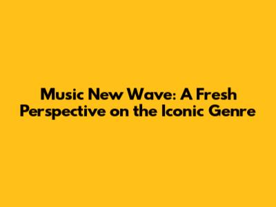 Music New Wave: A Fresh Perspective on the Iconic Genre