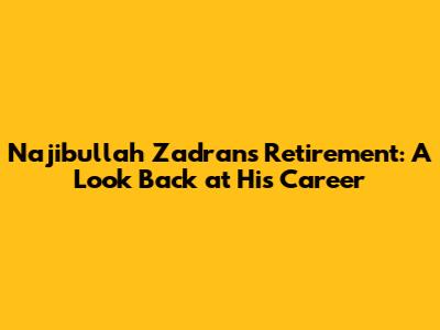 Najibullah Zadran's Retirement: A Look Back at His Career