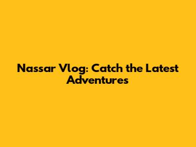 Nassar Vlog: Catch the Latest Adventures