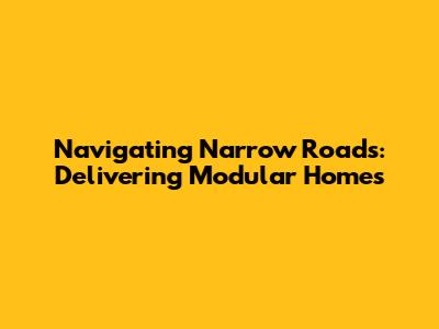 Navigating Narrow Roads: Delivering Modular Homes