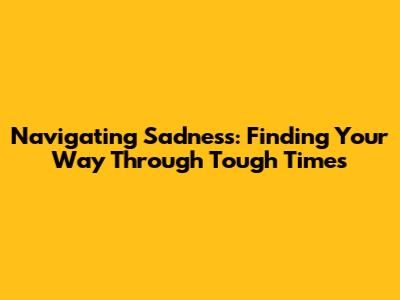 Navigating Sadness: Finding Your Way Through Tough Times