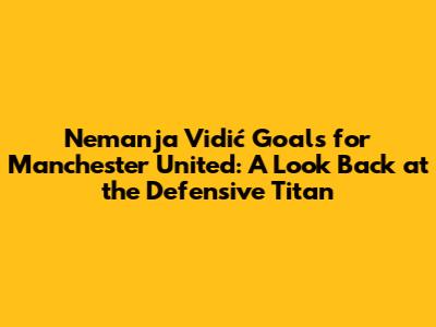 Nemanja Vidić Goals for Manchester United: A Look Back at the Defensive Titan