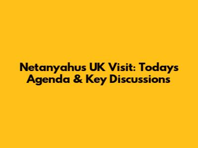 Netanyahu's UK Visit: Today's Agenda & Key Discussions