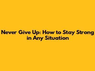 Never Give Up: How to Stay Strong in Any Situation