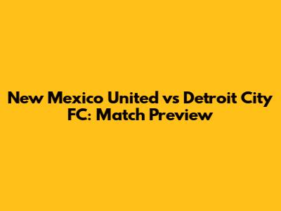 New Mexico United vs Detroit City FC: Match Preview