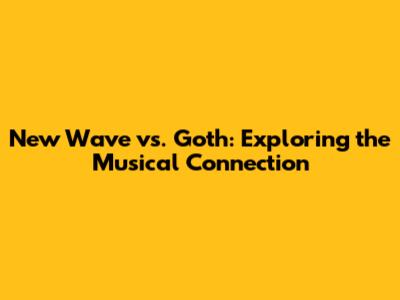 New Wave vs. Goth: Exploring the Musical Connection