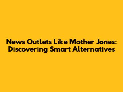 News Outlets Like Mother Jones: Discovering Smart Alternatives
