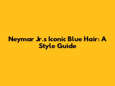 Neymar Jr.'s Iconic Blue Hair: A Style Guide
