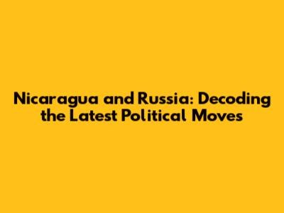 Nicaragua and Russia: Decoding the Latest Political Moves