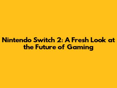 Nintendo Switch 2: A Fresh Look at the Future of Gaming