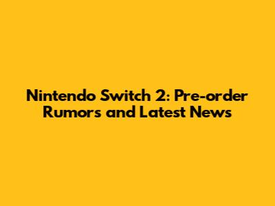 Nintendo Switch 2: Pre-order Rumors and Latest News