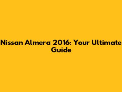 Nissan Almera 2016: Your Ultimate Guide