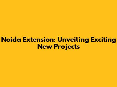 Noida Extension: Unveiling Exciting New Projects