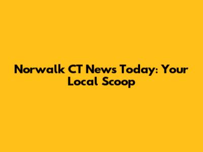 Norwalk CT News Today: Your Local Scoop