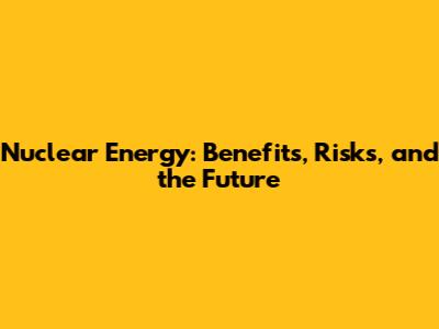 Nuclear Energy: Benefits, Risks, and the Future