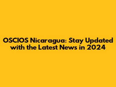 OSCIOS Nicaragua: Stay Updated with the Latest News in 2024