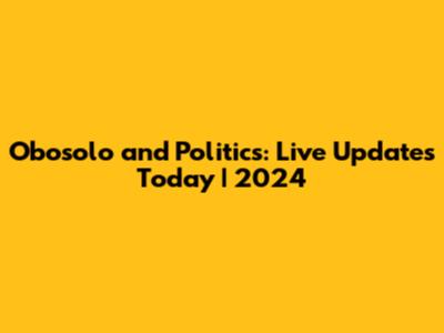 Obosolo and Politics: Live Updates Today | 2024