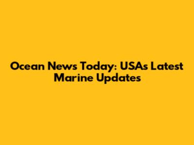 Ocean News Today: USA's Latest Marine Updates