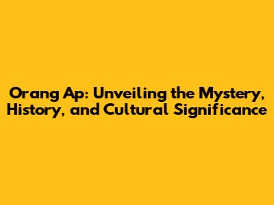 Orang Ap: Unveiling the Mystery, History, and Cultural Significance