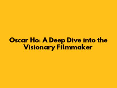 Oscar Ho: A Deep Dive into the Visionary Filmmaker