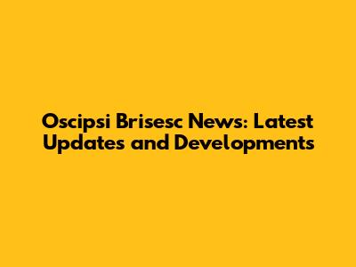 Oscipsi Brisesc News: Latest Updates and Developments