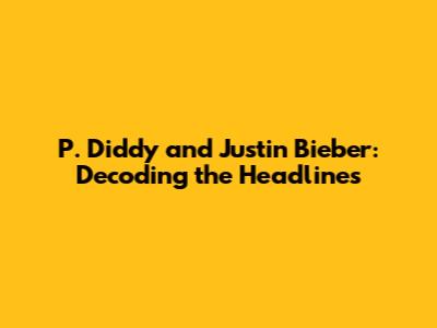 P. Diddy and Justin Bieber: Decoding the Headlines