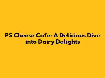 PS Cheese Cafe: A Delicious Dive into Dairy Delights