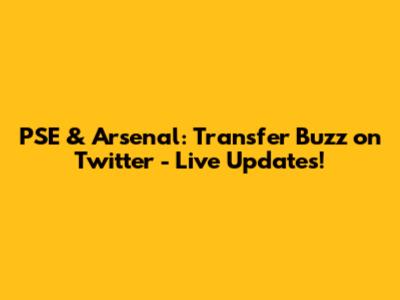 PSE & Arsenal: Transfer Buzz on Twitter - Live Updates!