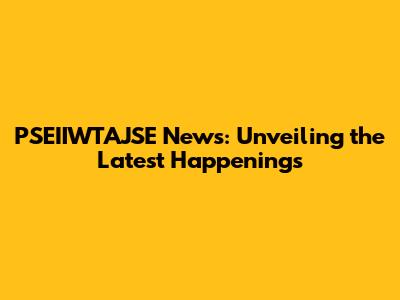 PSEIIWTAJSE News: Unveiling the Latest Happenings