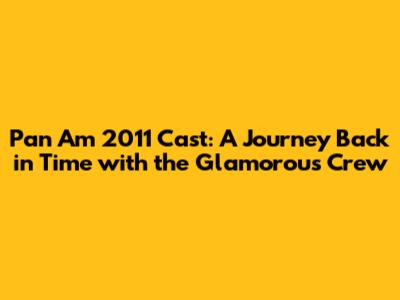 Pan Am 2011 Cast: A Journey Back in Time with the Glamorous Crew