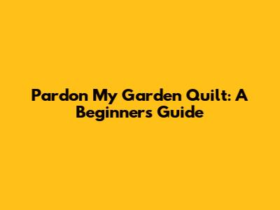 Pardon My Garden Quilt: A Beginner's Guide