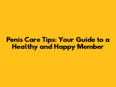 Penis Care Tips: Your Guide to a Healthy and Happy Member
