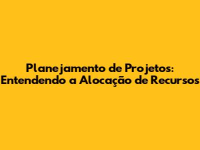 Planejamento de Projetos: Entendendo a Alocação de Recursos